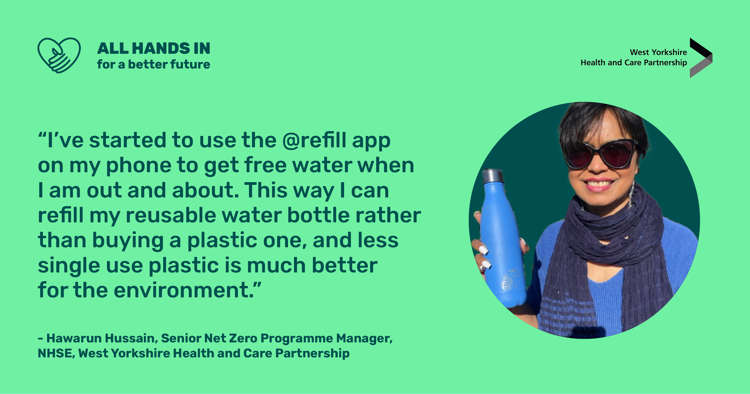 All hands in for a better future. "I've started to use the @refill app on my phone to get free water when I am out and about. This way I can refill my reusable water bottle rather than buying a plastic one, and much less single use plastic is much better for the environment" Hawarun Hussain, Senior Net Zero Programme Manager, West Yorkshire Health and Care Partnership