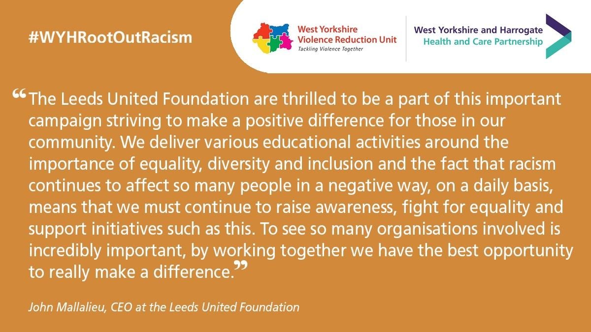 "The Leeds United Foundation are thrilled to be a part of this important campaign striving to make a positive difference for those in our community. We deliver various educational activities around the importance of Equality, Diversity and Inclusion and the fact that racism continues to affect so many people in a negative way, on a daily basis, means that we must continue to raise awareness, fight for equality and support initiatives such as this. To see so many organisations involved is incredibly important, by working together we have the best opportunity to really make a difference."  - John Mallalieu