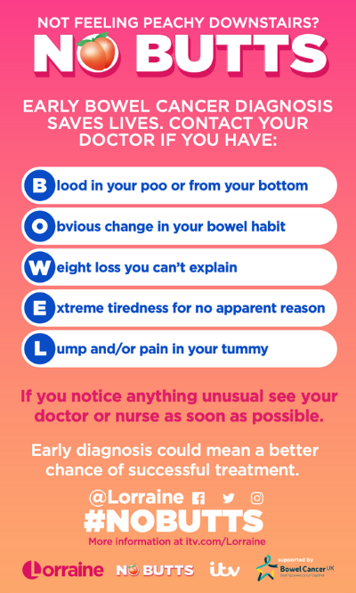 No butts: early cancer diagnosis saves lives. Contact your doctor if you have blood in your poo, chnage in your bowel habits, weight loss you can't explain, extreme tiredness, or a lump or pain in your tummy.