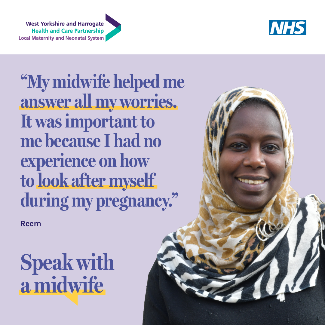 Reem, who booked early in her pregnancy, says My midwife helped me answer all my worries. It was important to me because I had no experience on how to look after myself during my pregnancy. Image includes Speak with a midwife campaign graphic and the West Yorkshire and Harrogate Local Maternity and Neonatal System and NHS logos.