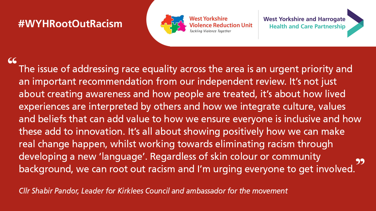 “The issue of addressing race equality across the area is an urgent priority and an important recommendation from our independent review. It not just about creating awareness and how people are treated, it’s about how lived experiences are interpreted by others and how we integrate culture, values and beliefs that can add value to how we ensure everyone is inclusive and how these add to innovation.  It is all about showing positively how we can make real change happen, whilst working towards eliminating racism through developing a new ‘language’. Regardless of skin colour or community background, we can root out racism and I’m urging everyone to get involved”.  - Cllr Shabir Pandor, Leader for Kirklees Council and ambassador for the movement