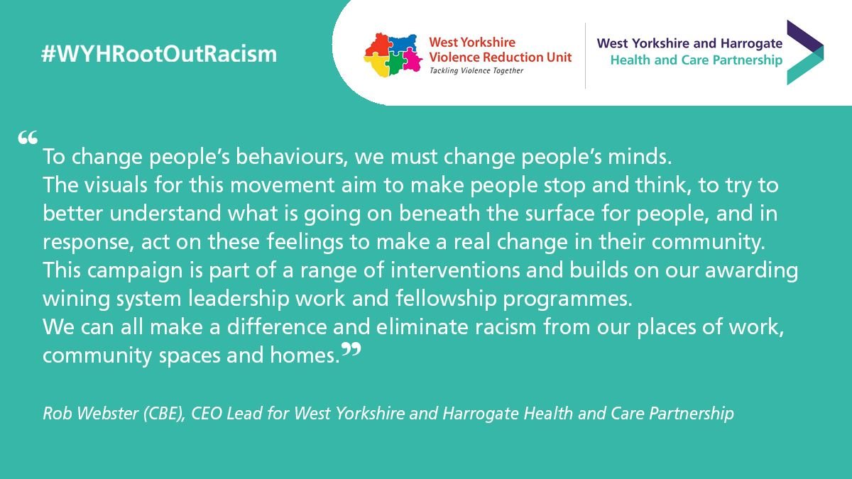 “To change people’s behaviours, we must change people’s minds. The visuals for this movement aim to make people stop and think, to try to better understand what is going on beneath the surface for people, and in response, act on these feelings to make a real change in their community.  This campaign is part of a range of interventions and builds on our awarding wining system leadership work and fellowship programmes. We can all make a difference and eliminate racism from our places of work, community spaces and homes”.   - Rob Webster (CBE), CEO Lead for West Yorkshire and Harrogate Health and Care Partnership