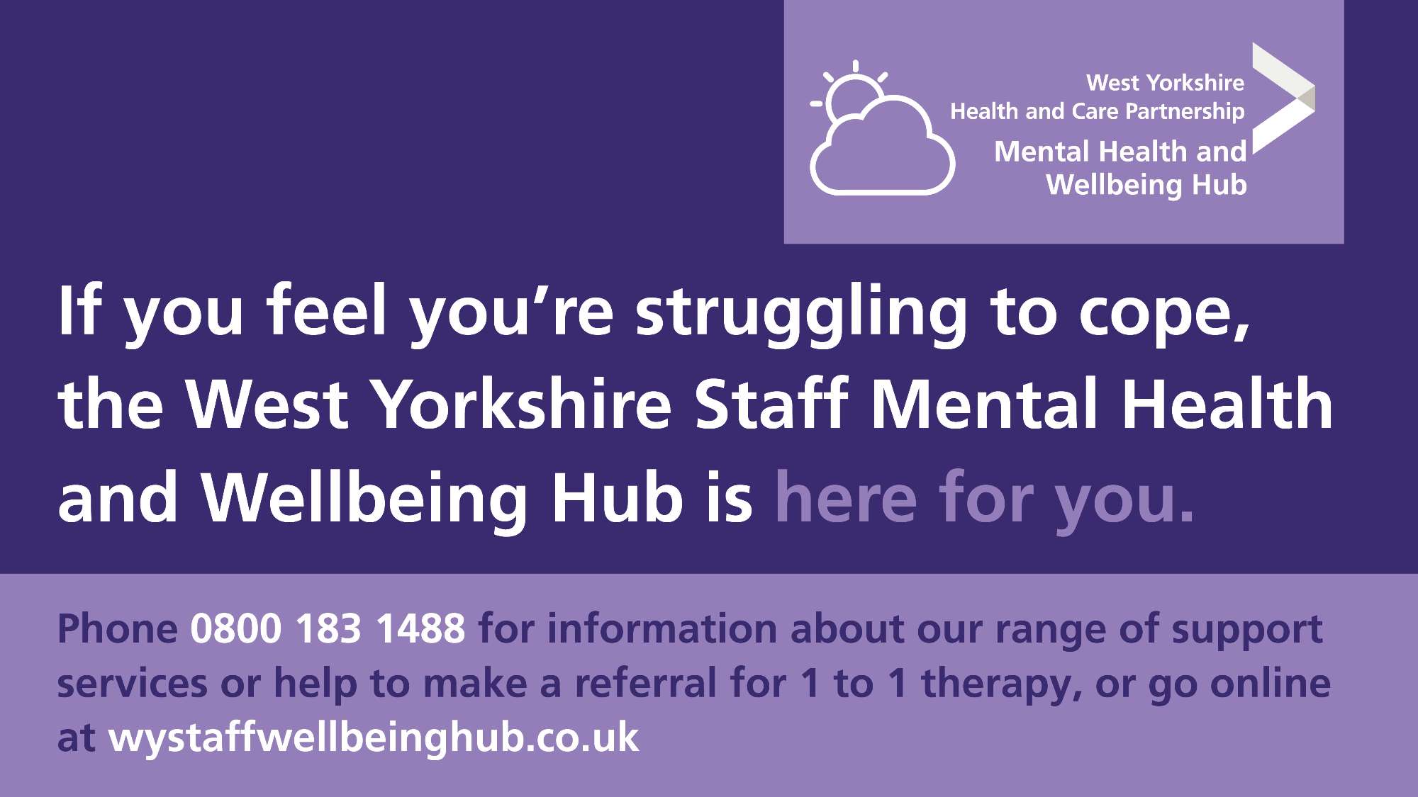 If you feel you're struggling to cope, the West Yorkshire Staff Mental Health and Wellbeing Hub is here for you. Phone 0800 1831488 for information about a range of support services