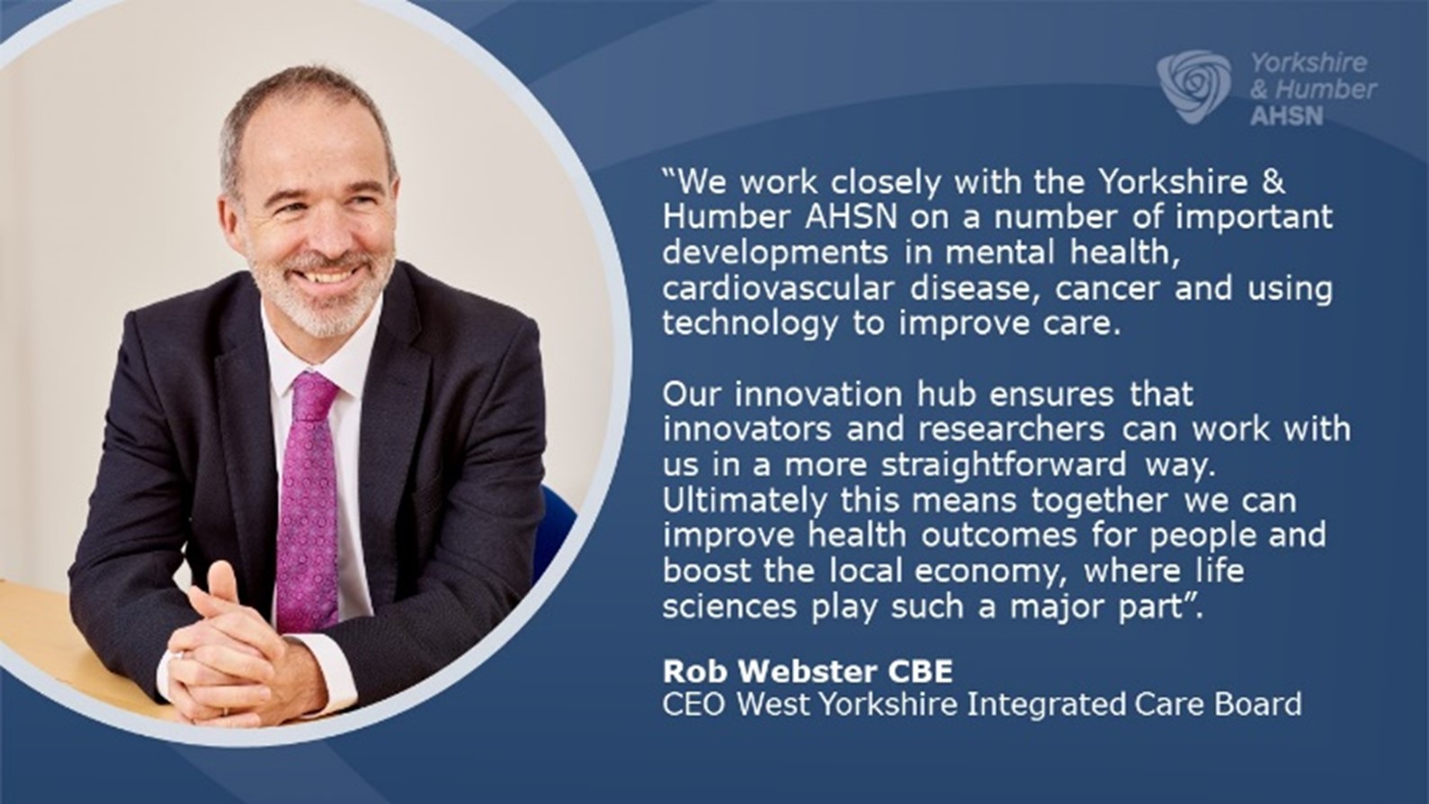 We work closely with the Yorkshire & Humber AHSN on a number of important developments in mental health, cardiovascular disease, cancer and using technology to improve care. Our innovation hub ensures that innovators and researchers can work with us in a more straightforward way. Ultimately this means together we can improve health outcomes for people and boost the local economy, where life sciences play such a major part - Rob Webster