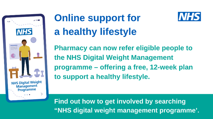 Online support for a healthy lifestyle. Pharmacy can now refer eligible people to the NHS Digital Weight Management Programme - offering a free 12-week plan to support a healthy lifestyle. Find out how to get involved by searching NHS digital weight management programme