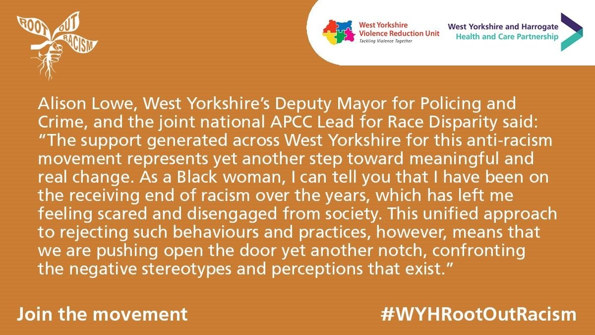 "The support generated across West Yorkshire for this anti-racism movement represents yet another step toward meaningful and real change.  As a Black woman, I can tell you that I have been on the receiving end of racism over the years, which has left me feeling scared and disengaged from society. This unified approach to rejecting such behaviours and practices, however, means that we are pushing open the door yet another notch, confronting the negative stereotypes and perceptions that exist."  Alison Lowe, West Yorkshire’s Deputy Mayor for Policing and Crime, and the joint national APCC Lead for Race Disparity