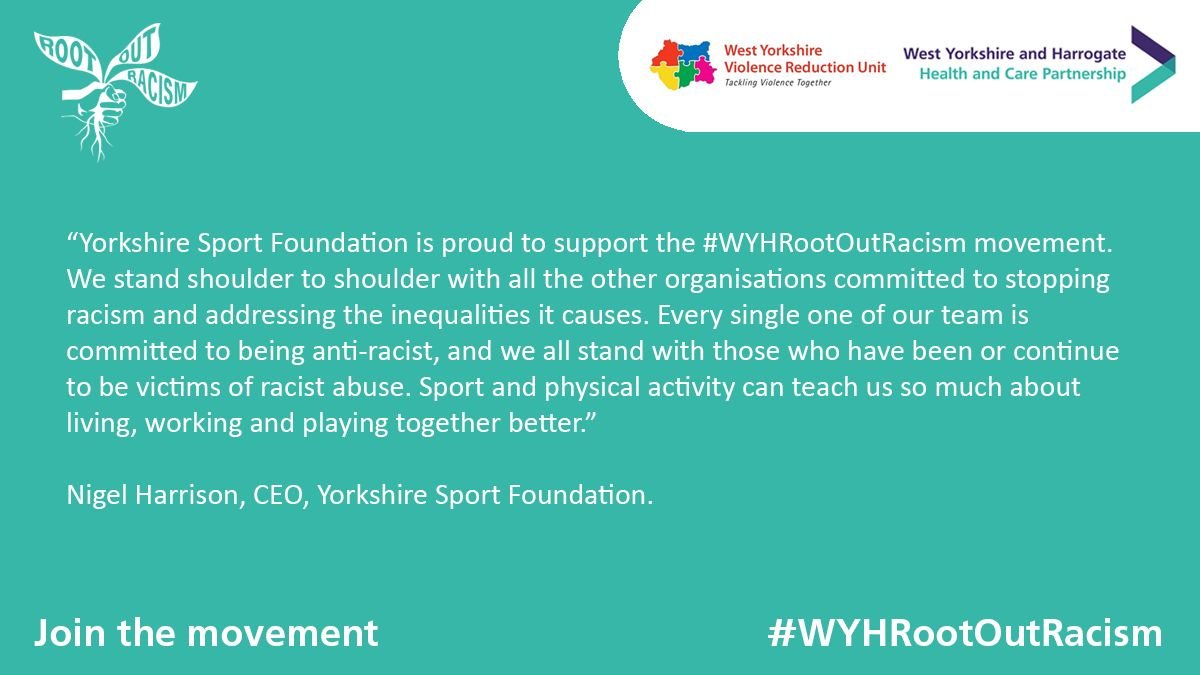 "Yorkshire Sport Foundation is proud to support the #WYHRootOutRacism movement. We stand shoulder to shoulder with all the other organisations committed to stopping racism and addressing the inequalities it causes. Every single one of our team is committed to being anti-racist, and we all stand with those who have been or continue to be victims of racist abuse. Sport and physical activity can teach us so much about living, working and playing together better." Nigel Harrison, CEO Yorkshire Sport Foundation