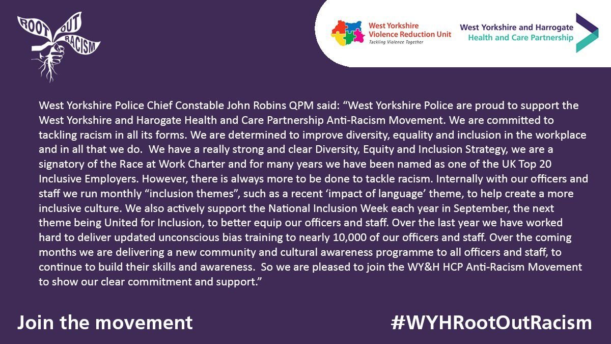 West Yorkshire Police Chief Constable John Robins QPM said:  “West Yorkshire Police are proud to support the WY&H HCP Anti-Racism Movement.  We are committed to tackling racism in all its forms. We are determined to improve diversity, equality, and inclusion in the workplace and in all that we do.  We have a really strong and clear Diversity, Equity, and Inclusion Strategy, we are a signatory of the Race at Work Charter and for many years we have been named as one of the UK Top 20 Inclusive Employers.  However, there is always more to be done to tackle racism.  Internally with our officers and staff we run monthly “inclusion themes”, such as a recent ‘impact of language’ theme, to help create a more inclusive culture.  We also actively support the National Inclusion Week each year in September, the next theme being United for Inclusion, to better equip our officers and staff. Over the last year we have worked hard to deliver updated unconscious bias training to nearly 10,000 of our officers and staff.  Over the coming months we are delivering a new community and cultural awareness programme to all officers and staff, to continue to build their skills and awareness.  So, we are pleased to join the WY&H HCP Anti-Racism Movement to show our clear commitment and support.” 