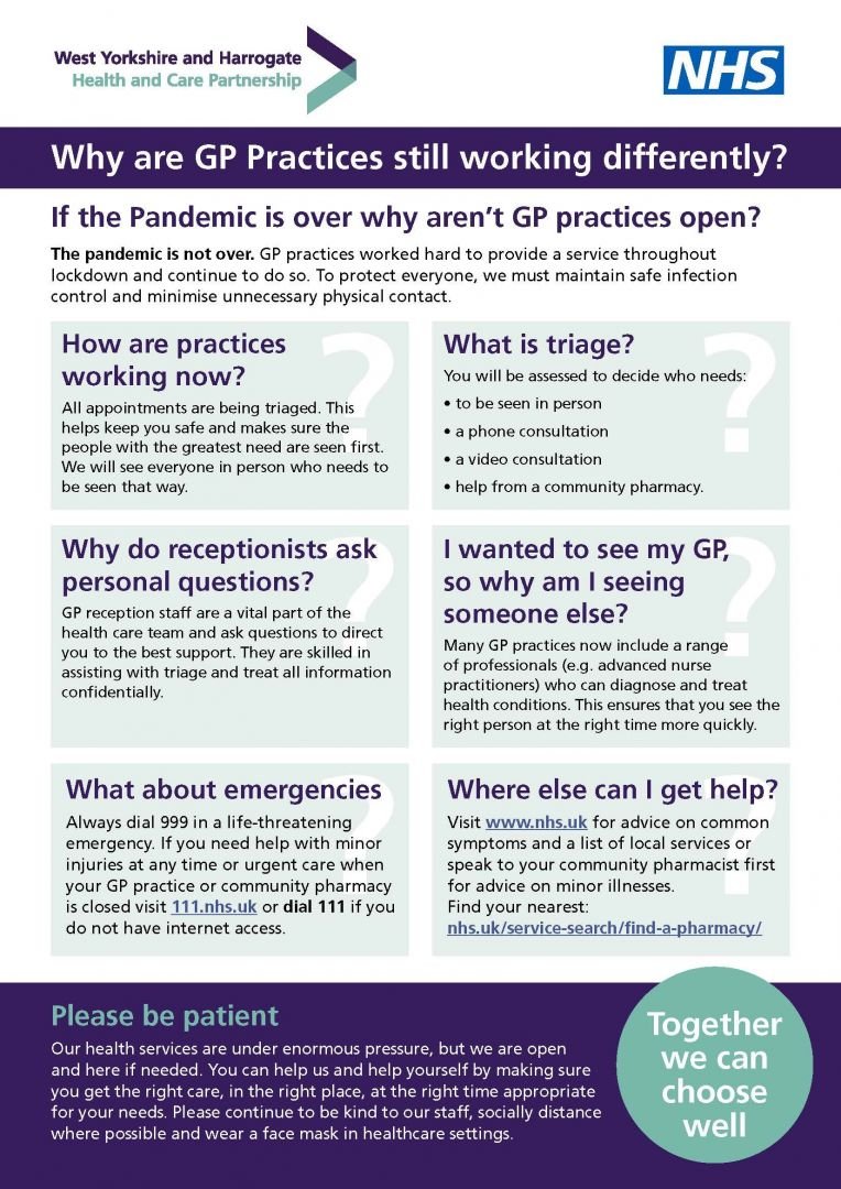 If the Pandemic is over why aren’t GP practices open? Why are GP Practices still working differently? The pandemic is not over. GP practices worked hard to provide a service throughout lockdown and continue to do so. To protect everyone, we must maintain safe infection control and minimise unnecessary physical contact. How are practices working now? All appointments are being triaged. This helps keep you safe and makes sure the people with the greatest need are seen first. We will see everyone in person who needs to be seen that way. What is triage? You will be assessed to decide who needs to be seen in person, a phone consultation, a video consultation, or help from a community pharmacy. Why do receptionists ask personal questions? GP reception staff are a vital part of the health care team and ask questions to direct you to the best support. They are skilled in assisting with triage and treat all information confidentially. I wanted to see my GP, so why am I seeing someone else? Many GP practices now include a range of professionals (e.g. advanced nurse practitioners) who can diagnose and treat health conditions. This ensures that you see the right person at the right time more quickly. What about emergencies? Always dial 999 in a life-threatening emergency. If you need help with minor injuries at any time or urgent care when your GP practice or community pharmacy is closed visit 111.nhs.uk or dial 111 if you do not have internet access. Please be patient Our health services are under enormous pressure, but we are open and here if needed. You can help us and help yourself by making sure you get the right care, in the right place, at the right time appropriate for your needs. Please continue to be kind to our staff, socially distance where possible and wear a face mask in healthcare settings. Together we can choose well