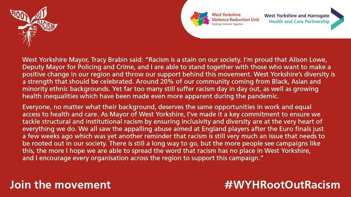 ​"Racism is a stain on our society. I’m proud that Alison Lowe, Deputy Mayor for Policing and Crime, and I are able to stand together with those who want to make a positive change in our region and throw our support behind this movement. West Yorkshire’s diversity is a strength that should be celebrated. Around 20 per cent of our community coming from Black, Asian and minority ethnic backgrounds. Yet far too many still suffer racism day in day out, as well as growing health inequalities which have been made even more apparent during the pandemic. Everyone, no matter what their background, deserves the same opportunities in work and equal access to health and care. As Mayor of West Yorkshire, I’ve made it a key commitment to ensure we tackle structural and institutional racism by ensuring inclusivity and diversity are at the very heart of everything we do. We all saw the appalling abuse aimed at England players after the Euro finals just a few weeks ago which was yet another reminder that racism is still very much an issue that needs to be rooted out in our society. There is still a long way to go, but the more people see campaigns like this, the more I hope we are able to spread the word that racism has no place in West Yorkshire, and I encourage every organisation across the region to support this campaign."  Tracy Brabin, West Yorkshire Mayor