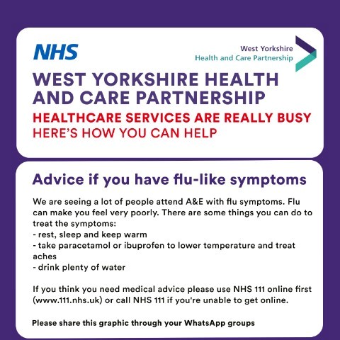 West Yorkshire Health and Care partnership. Healthcare Services are really busy. Here's how you can help.   Advice if you have flu-like symptoms. We are seeing a lot of people attending A&E with flu symptoms. Flu can make you feel very poorly. There are some things you can do to treat the symptoms.   - rest, sleep and keep warm   - take paracetamol or ibuprofen to lower temperature and treat aches  - drink plenty of water   If you think you need medical advice please use NHS 111 online first (www.111.nhs.uk) or call NHS 111 if you're unable to get online. 