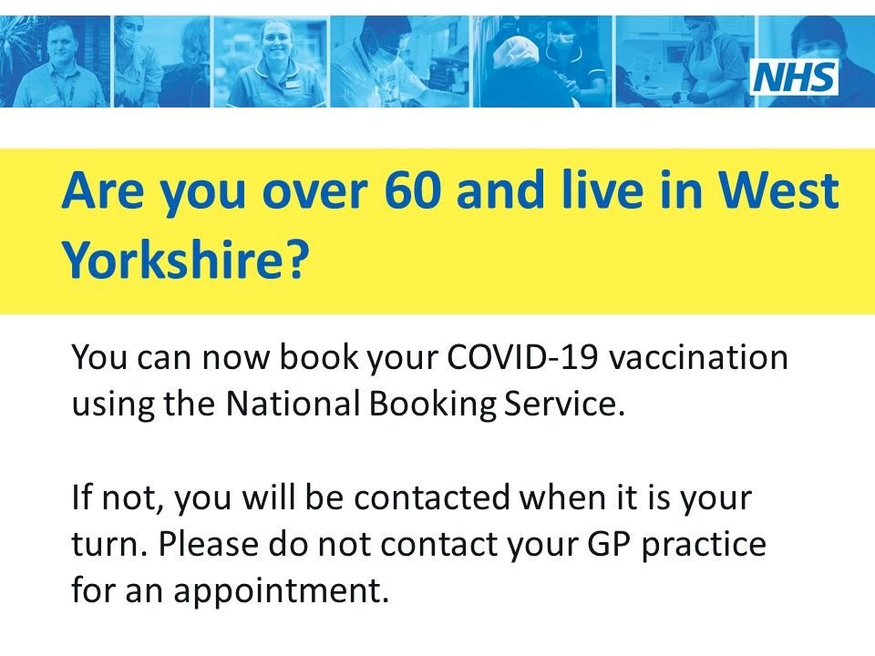 Over 60 West Yorkshire you can now book your COVID-19 vaccination using the National Booking Service. If not, you will be contacted when it's your turn. Please don't contact your GP practice.