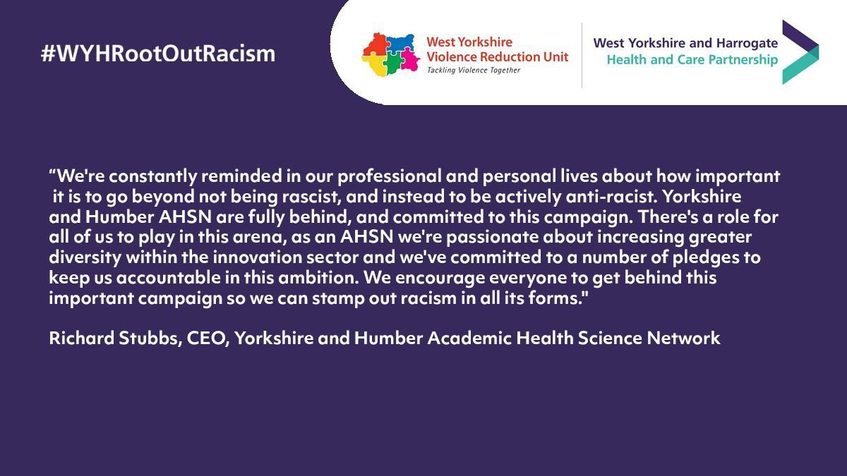 “We're constantly reminded in our professional and personal lives about how important it is to go beyond not being rascist, and instead to be actively anti-racist. Yorkshire & Humber AHSN are fully behind, and committed to this campaign. There's a role for all of us to play in this arena, as an AHSN we're passionate about increasing greater diversity within the innovation sector and we've committed to a number of pledges to keep us accountable in this ambition. We encourage everyone to get behind this important campaign so we can stamp out racism in all its forms."