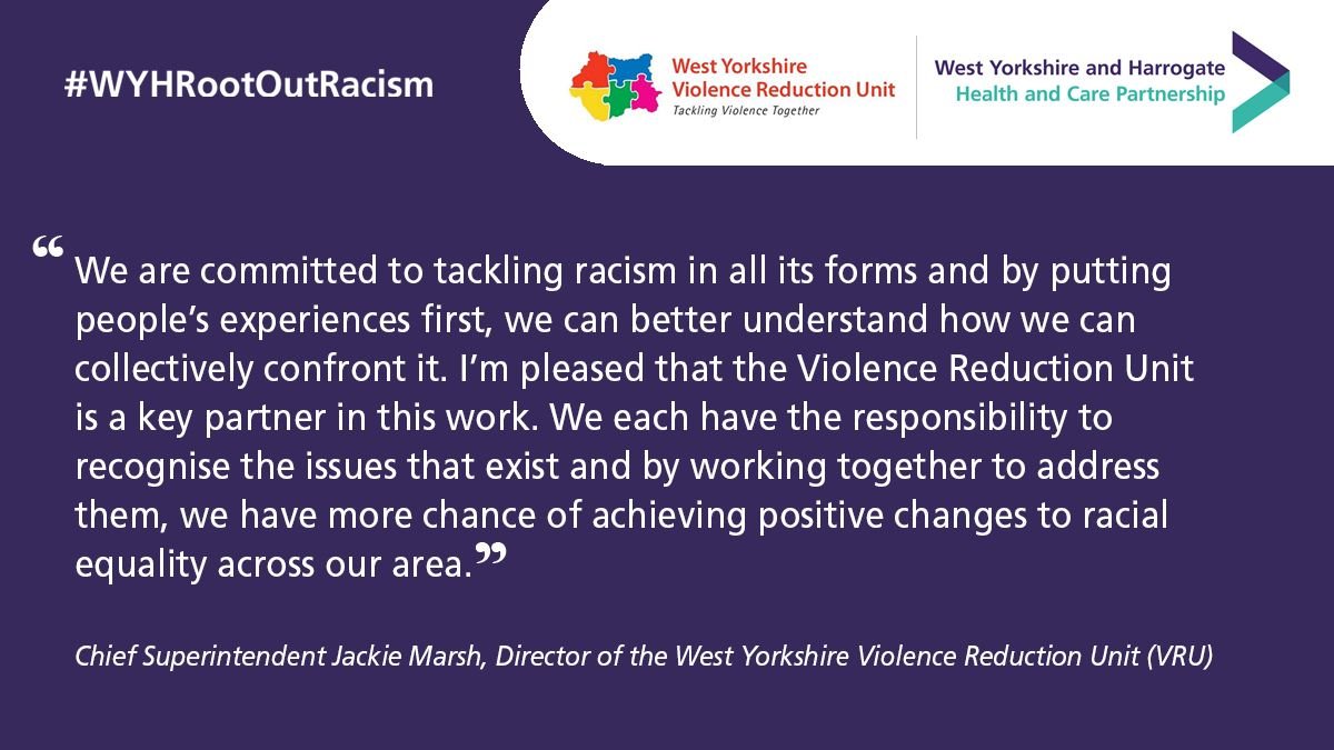 “We are committed to tackling racism in all its forms and by putting people’s experiences first, we can better understand how we can collectively confront it. I’m pleased that the Violence Reduction Unit is a key partner in this work.  We each have the responsibility to recognise the issues that exist and by working together to address them, we have more chance of achieving positive changes to racial equality across our area”.   - Chief Superintendent Jackie Marsh, Director of the West Yorkshire Violence Reduction Unit 